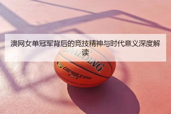 澳网女单冠军背后的竞技精神与时代意义深度解读