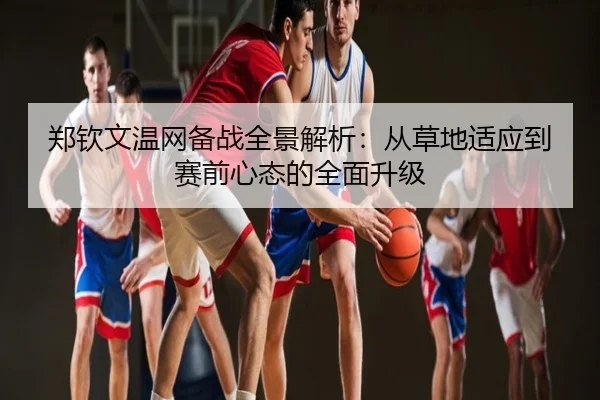 郑钦文温网备战全景解析：从草地适应到赛前心态的全面升级