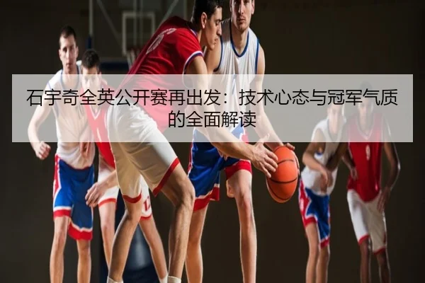 石宇奇全英公开赛再出发：技术心态与冠军气质的全面解读