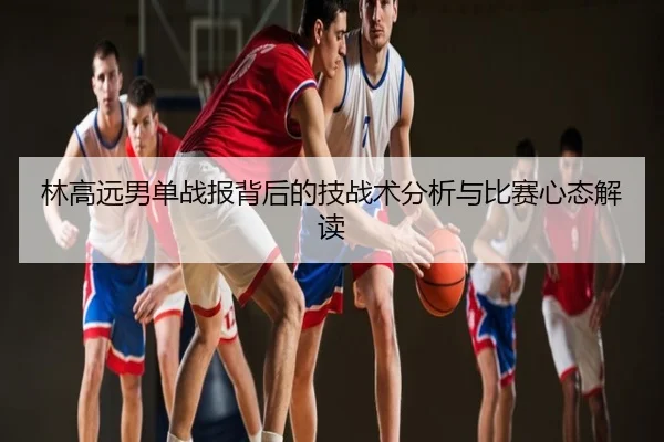 林高远男单战报背后的技战术分析与比赛心态解读