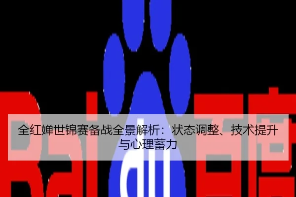 全红婵世锦赛备战全景解析：状态调整、技术提升与心理蓄力