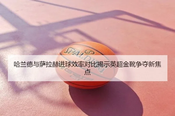 哈兰德与萨拉赫进球效率对比揭示英超金靴争夺新焦点