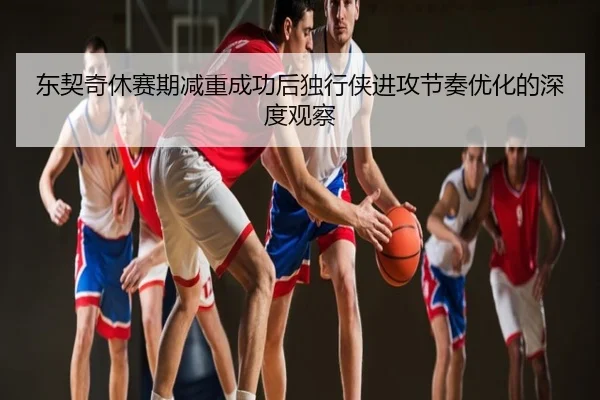 东契奇休赛期减重成功后独行侠进攻节奏优化的深度观察