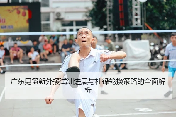 广东男篮新外援试训进展与杜锋轮换策略的全面解析