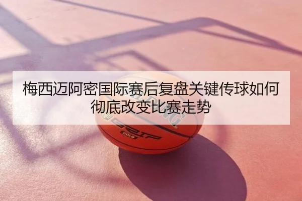 梅西迈阿密国际赛后复盘关键传球如何彻底改变比赛走势